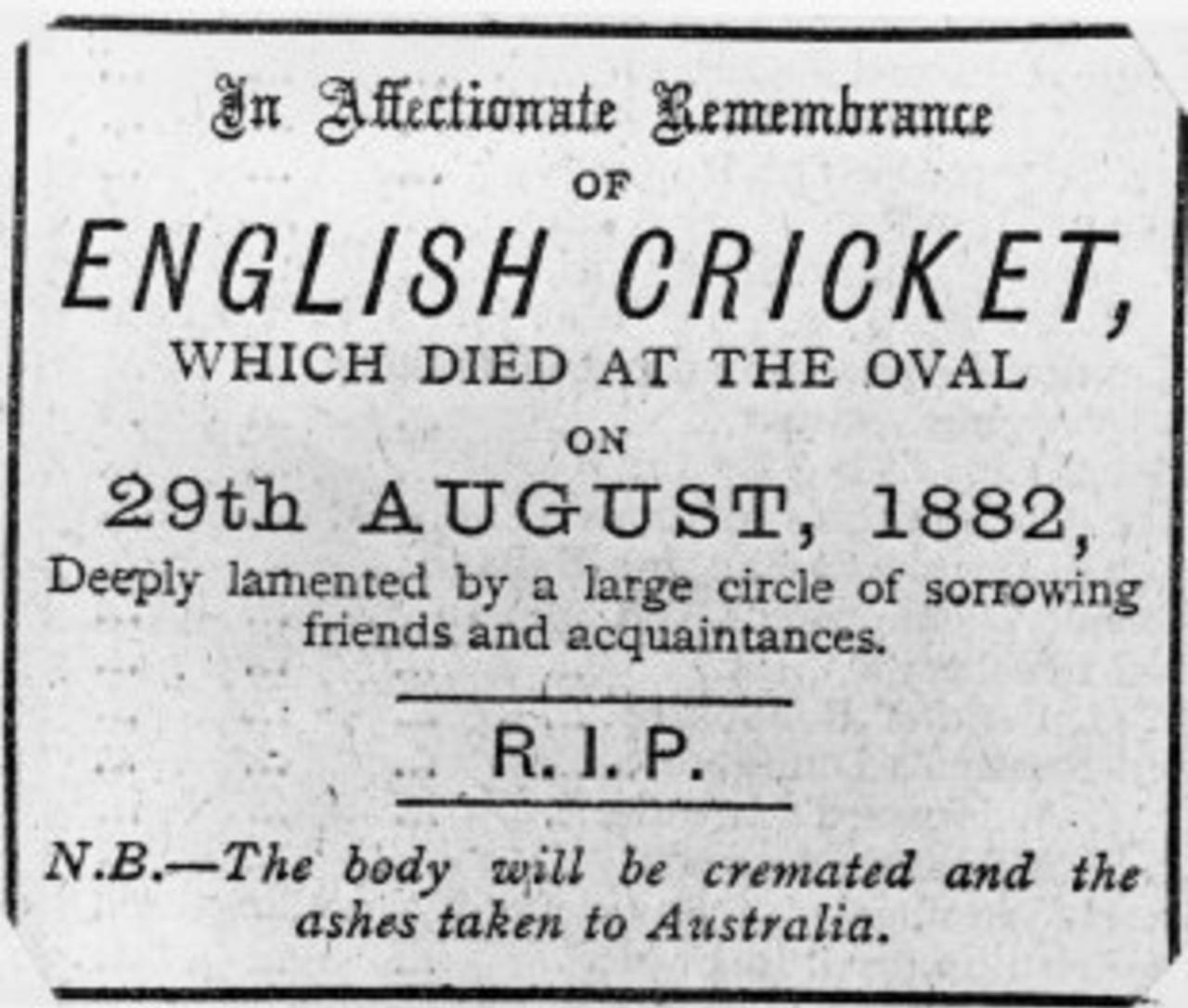 "In Affectionate Remembrance of English Cricket, which died at the Oval on 29th August 1882, Deeply lamented by a large circle of sorrowing friends and acquaintances / R.I.P. / N.B. - The body will be cremated and the ashes taken to Australia." The Sporting Times, September 1882