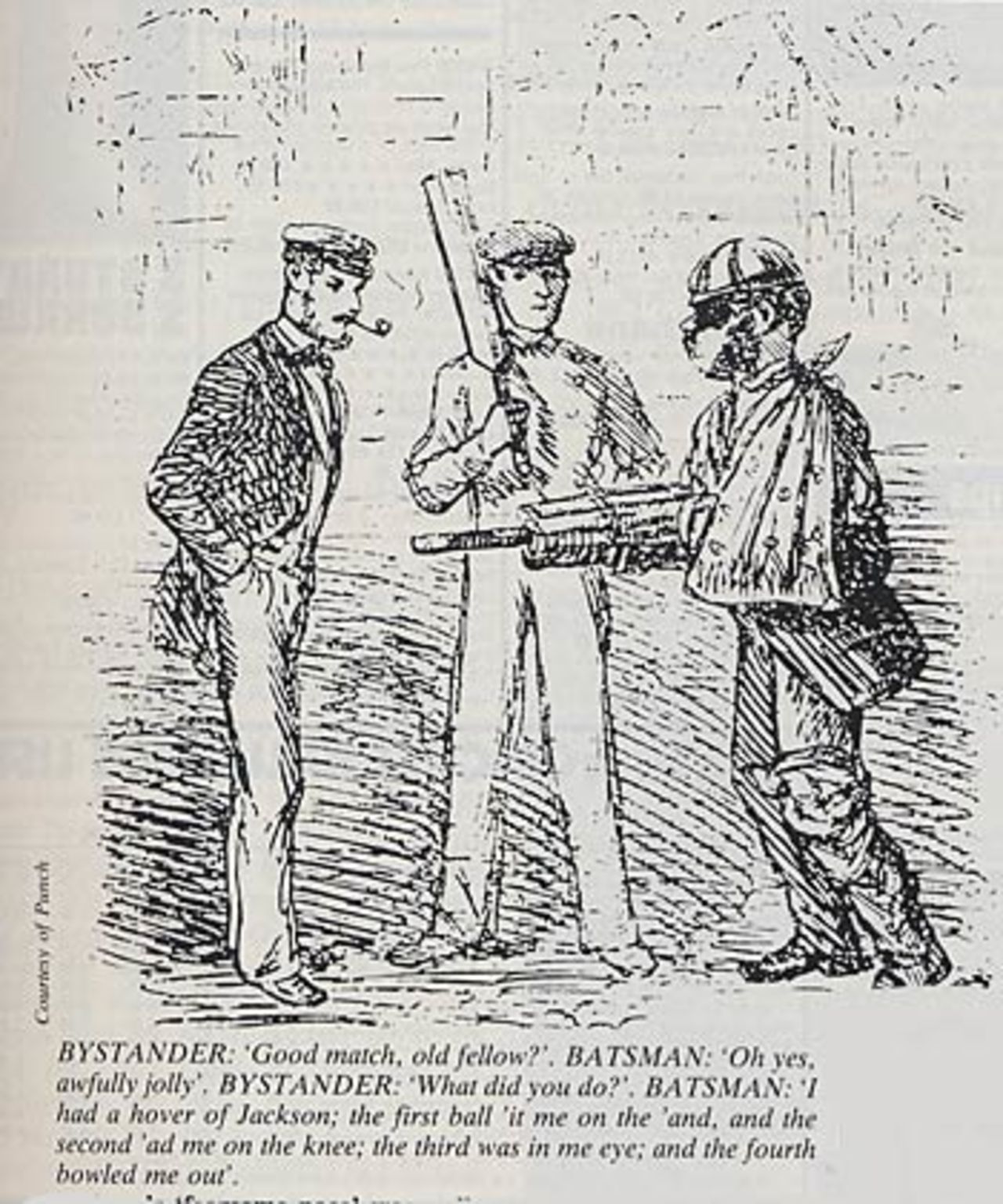 John Jackson's `fearsome pace' was well enough known for Punch to produce this cartoon, the first ever on cricket, in August 1863.
BYSTANDER: `Good match, old fellow?'
BATSMAN: `Oh yes, awfully jolly'
BYSTANDER: `What did you do?'
BATSMAN: 'I had a hover of Jackson; the first ball 'it me on the 'and, and the second 'ad me on the knee; the third was in me eye; and the fourth bowled me out'.